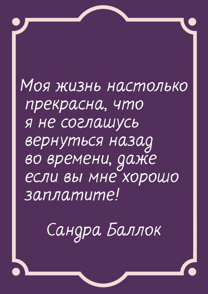 Моя жизнь настолько прекрасна, что я не соглашусь вернуться назад во времени, даже если вы