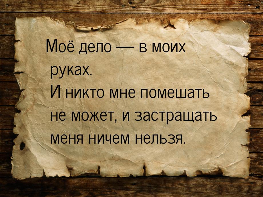 Моё дело — в моих руках. И никто мне помешать не может, и застращать меня ничем нельзя.