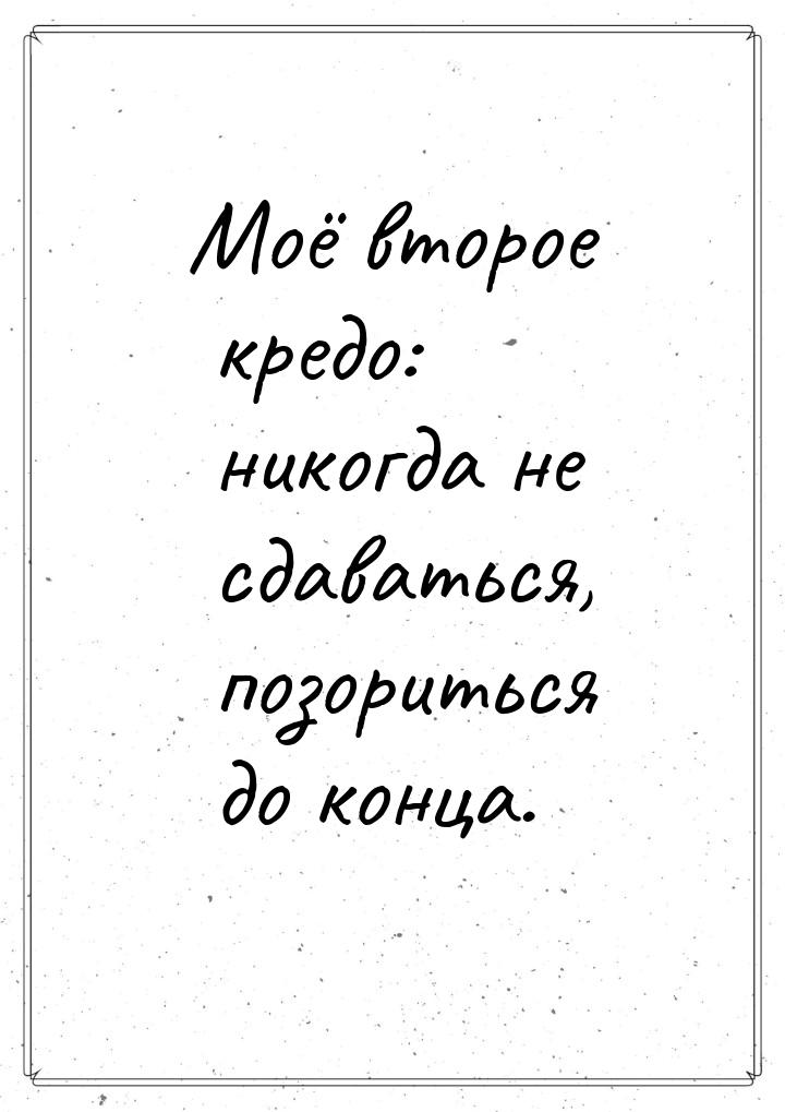 Моё второе кредо: никогда не сдаваться, позориться до конца.