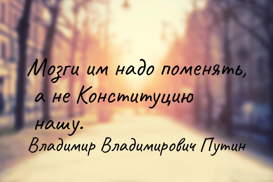 Мозги им надо поменять, а не Конституцию нашу.