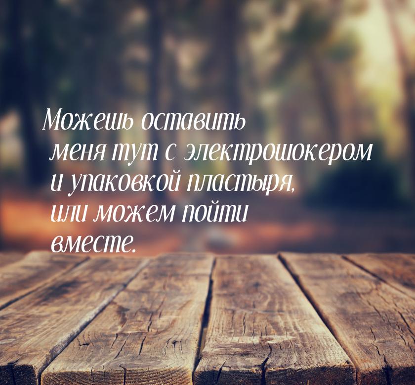 Можешь оставить меня тут с электрошокером и упаковкой пластыря, или можем пойти вместе.