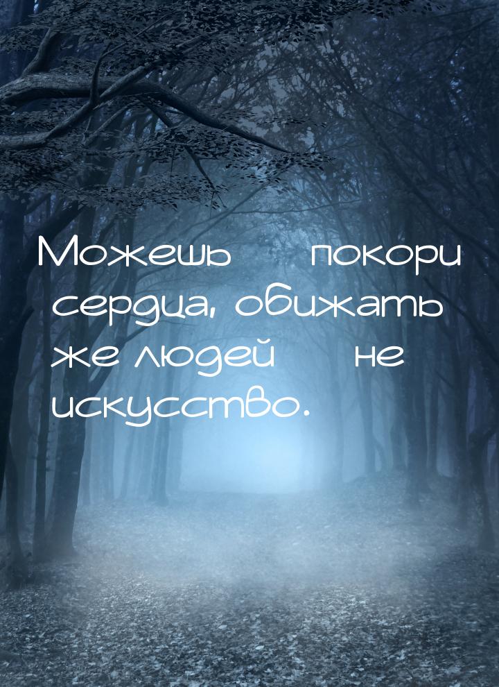 Можешь  покори сердца, обижать же людей  не искусство.