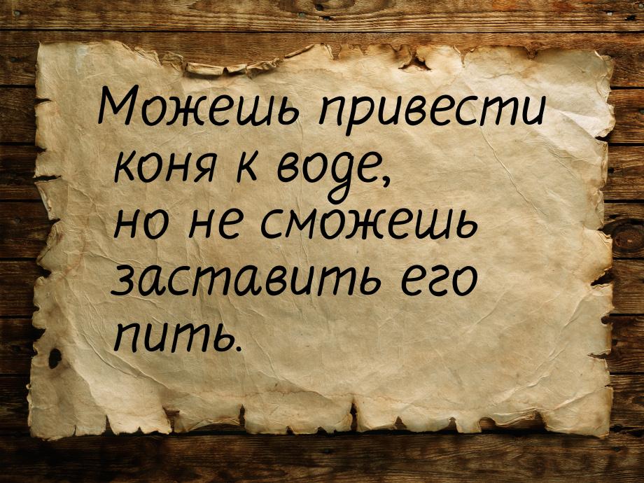 Можешь привести коня к воде, но не сможешь заставить его пить.