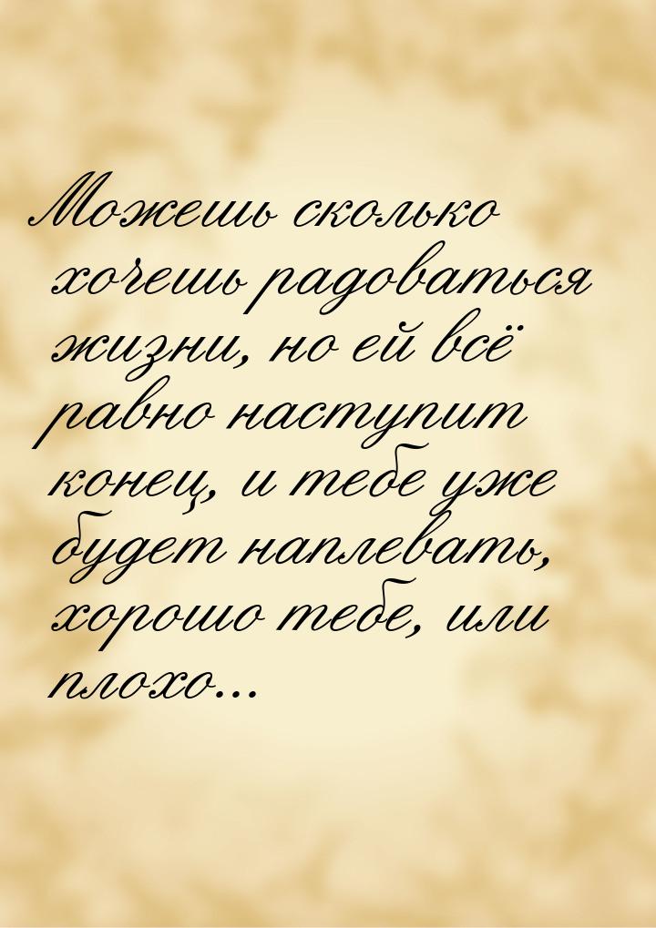 Можешь сколько хочешь радоваться жизни, но ей всё равно наступит конец, и тебе уже будет н