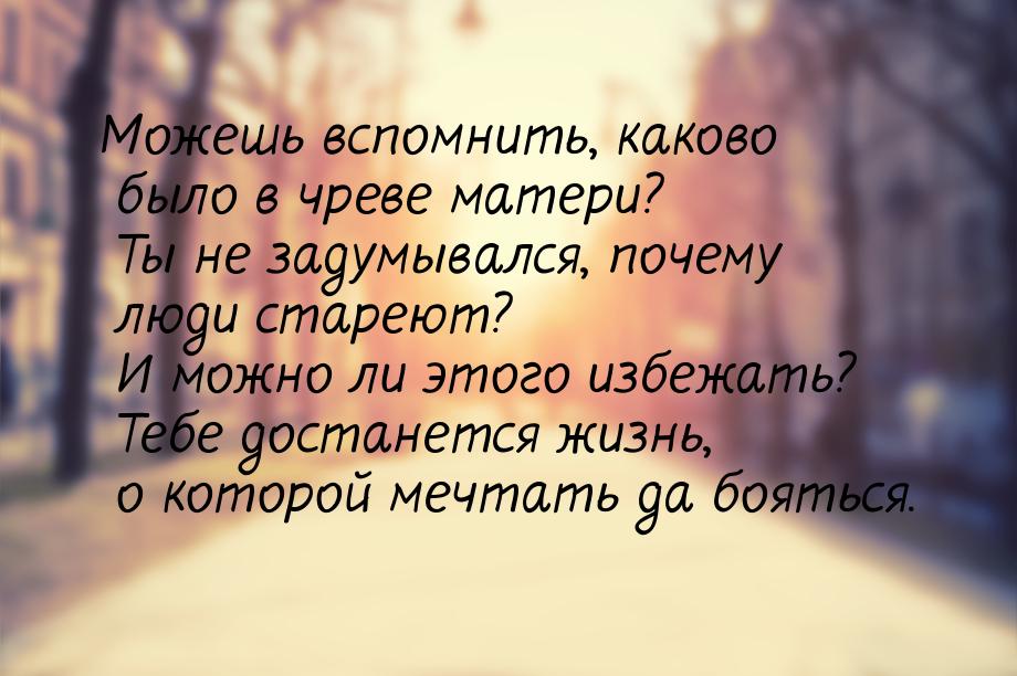 Можешь вспомнить, каково было в чреве матери? Ты не задумывался, почему люди стареют? И мо