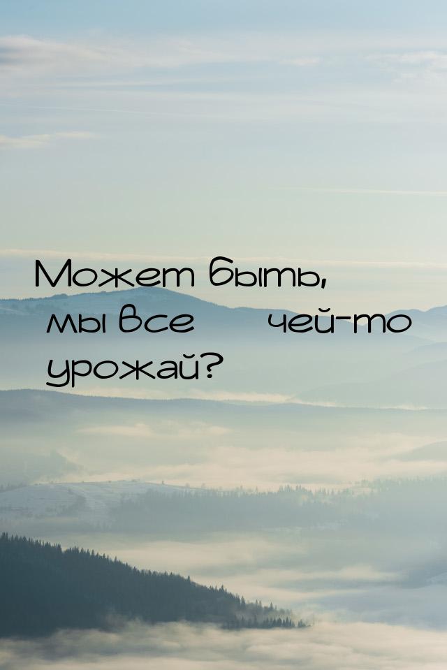 Может быть, мы все — чей-то урожай?