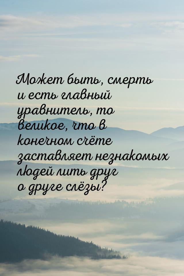 Может быть, смерть и есть главный уравнитель, то великое, что в конечном счёте заставляет 