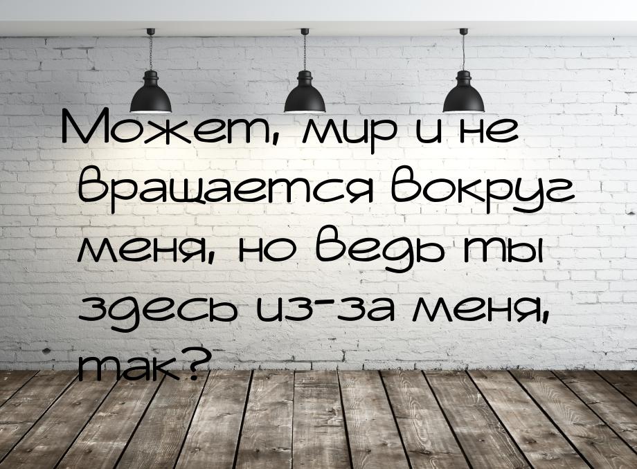 Может, мир и не вращается вокруг  меня, но ведь ты здесь из-за меня, так?