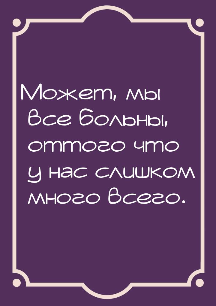 Может, мы все больны, оттого что у нас слишком много всего.