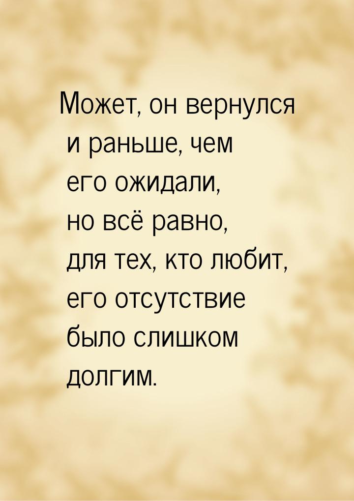 Может, он вернулся и раньше, чем его ожидали, но всё равно, для тех, кто любит, его отсутс