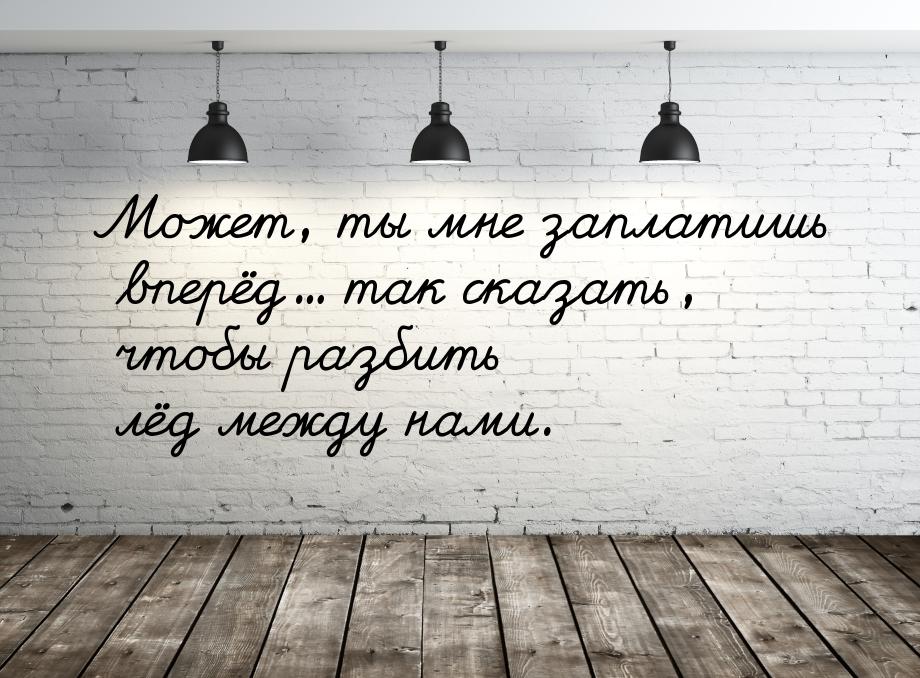 Может, ты мне заплатишь вперёд… так сказать, чтобы разбить лёд между нами.