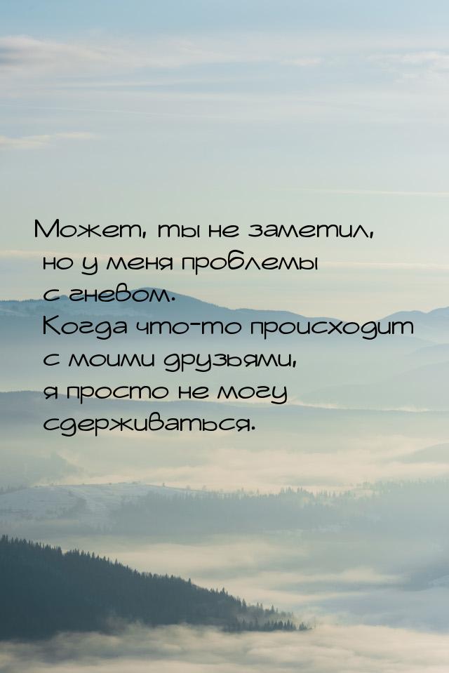 Может, ты не заметил, но у меня проблемы с гневом. Когда что-то происходит с моими друзьям