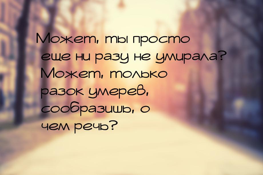 Может, ты просто еще ни разу не умирала? Может, только разок умерев, сообразишь, о чем реч