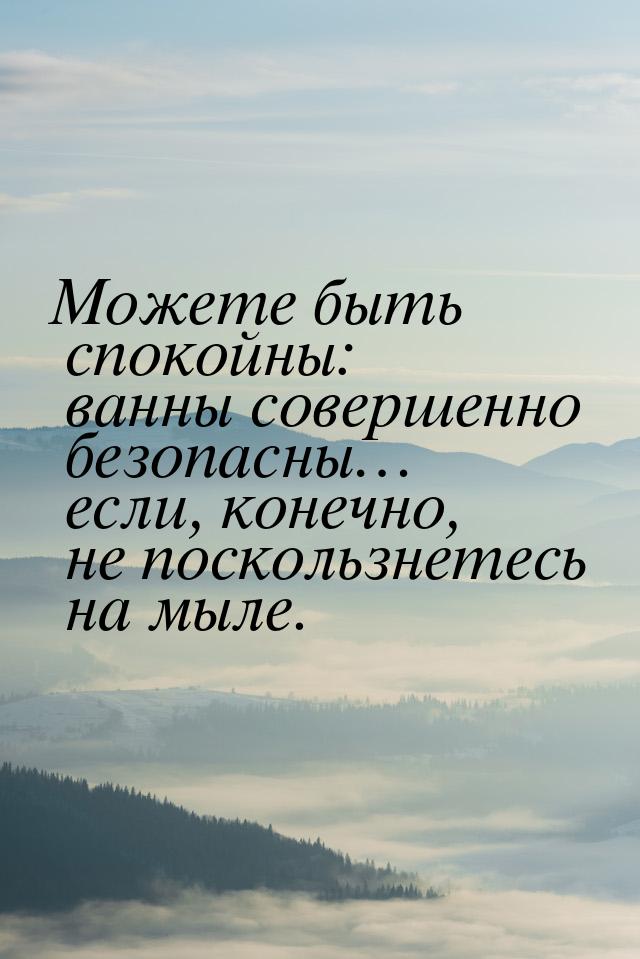 Можете быть спокойны: ванны совершенно безопасны… если, конечно, не поскользнетесь на мыле