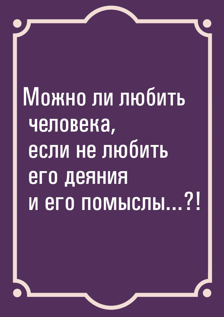 Можно ли любить человека, если не любить его деяния и его помыслы...?!