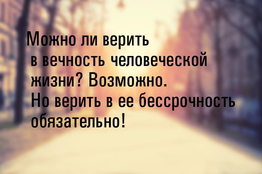 Можно ли верить в вечность человеческой жизни? Возможно. Но верить в ее бессрочность обяза