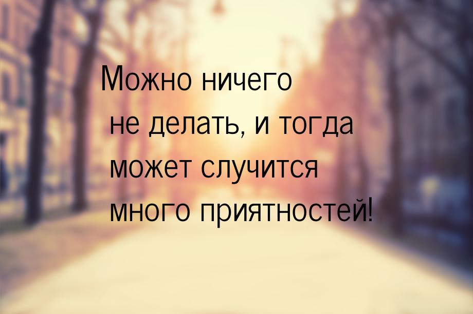 Можно ничего не делать, и тогда может случится много приятностей!