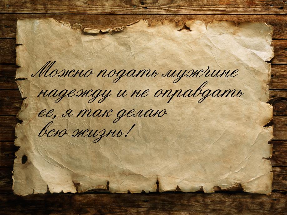 Можно подать мужчине надежду и не оправдать ее, я так делаю всю жизнь!