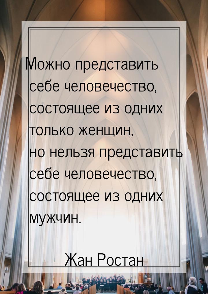 Можно представить себе человечество, состоящее из одних только женщин, но нельзя представи