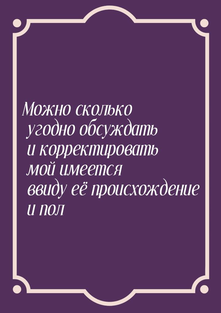 Можно сколько угодно обсуждать и корректировать мой имеется ввиду её происхождение и пол