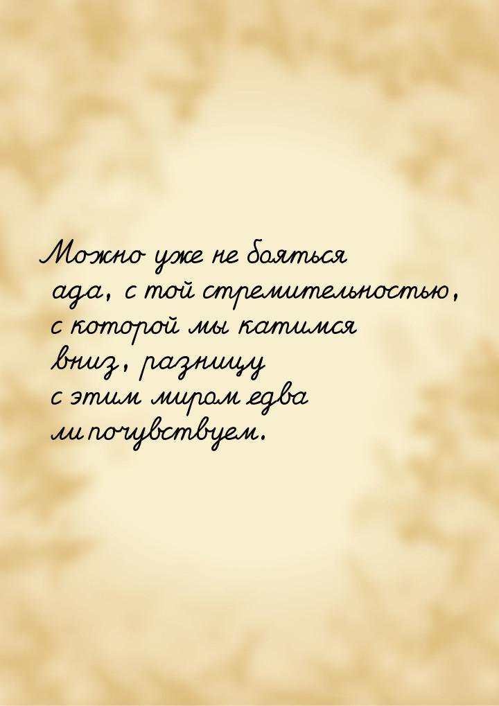 Можно уже не бояться ада, с той стремительностью, с которой мы катимся вниз, разницу с эти