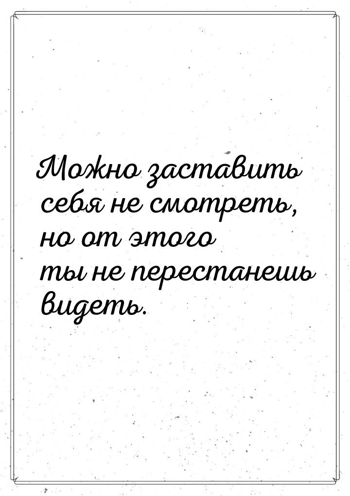 Можно заставить себя не смотреть, но от этого ты не перестанешь видеть.