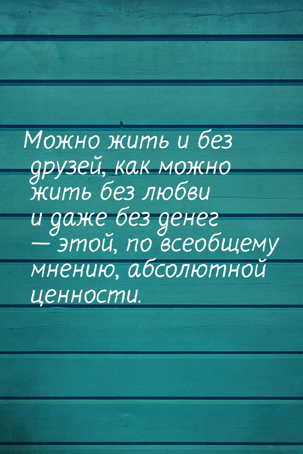 Можно жить и без друзей, как можно жить без любви и даже без денег  этой, по всеобщ