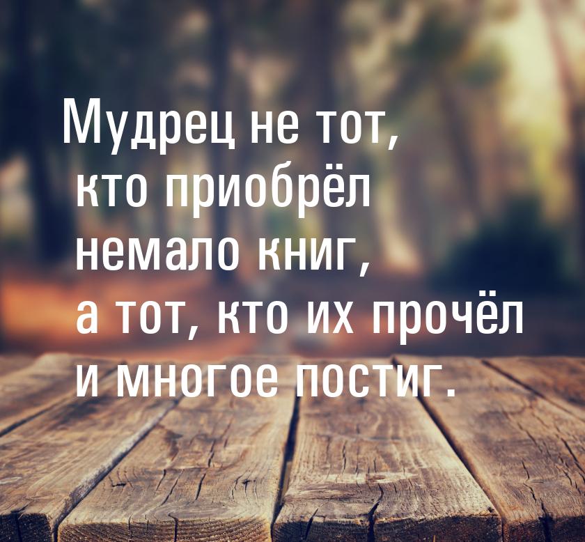 Мудрец не тот, кто приобрёл немало книг, а тот, кто их прочёл и многое постиг.