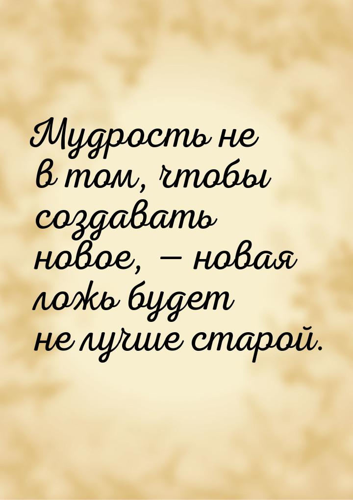 Мудрость не в том, чтобы создавать новое,  новая ложь будет не лучше старой.