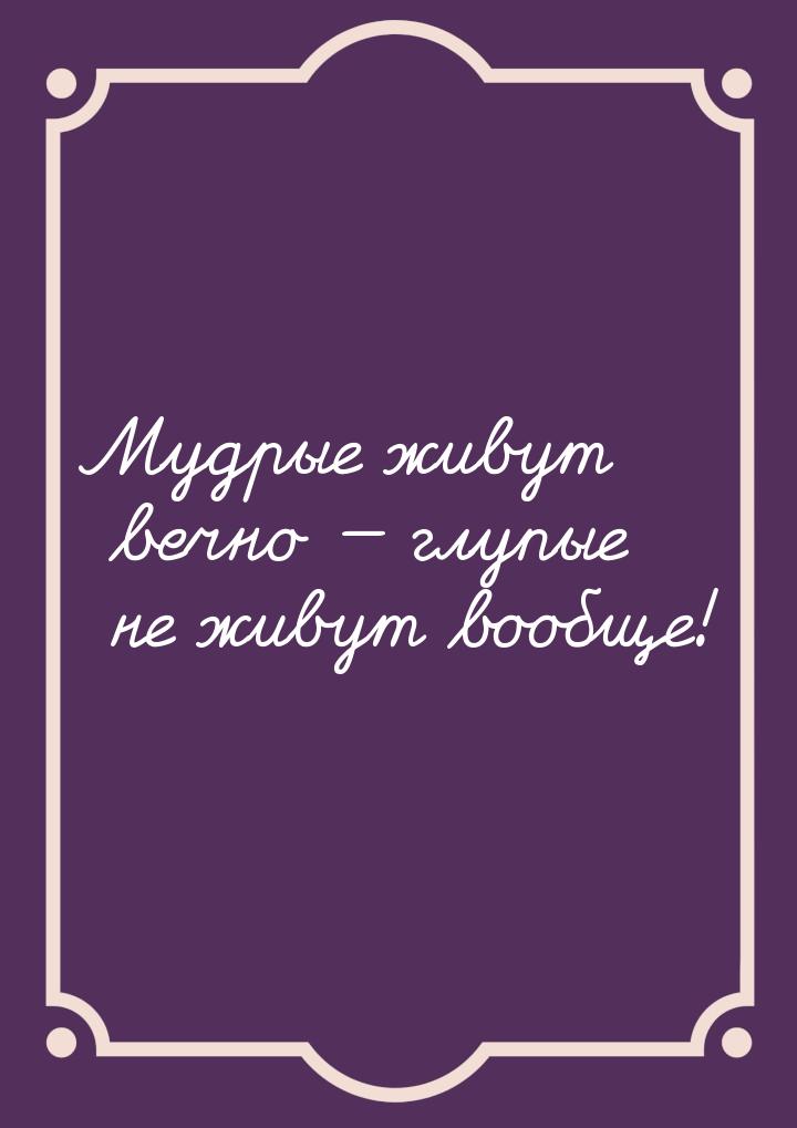 Мудрые живут вечно — глупые не живут вообще!