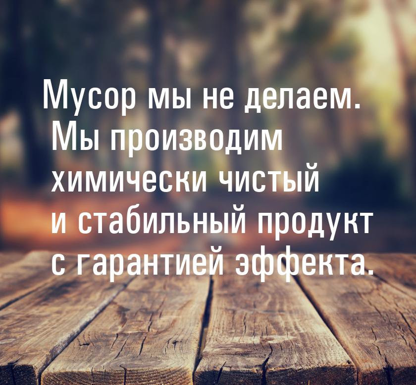 Мусор мы не делаем. Мы производим химически чистый и стабильный продукт с гарантией эффект