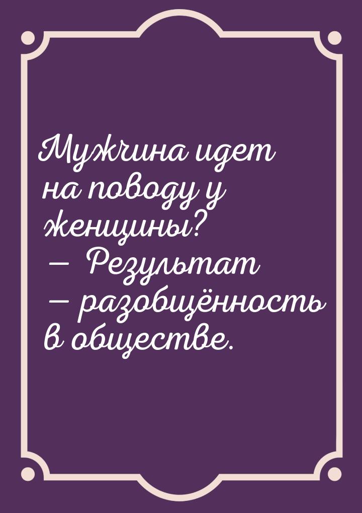 Мужчина идет на поводу у женщины?  Результат  разобщённость в обществе.