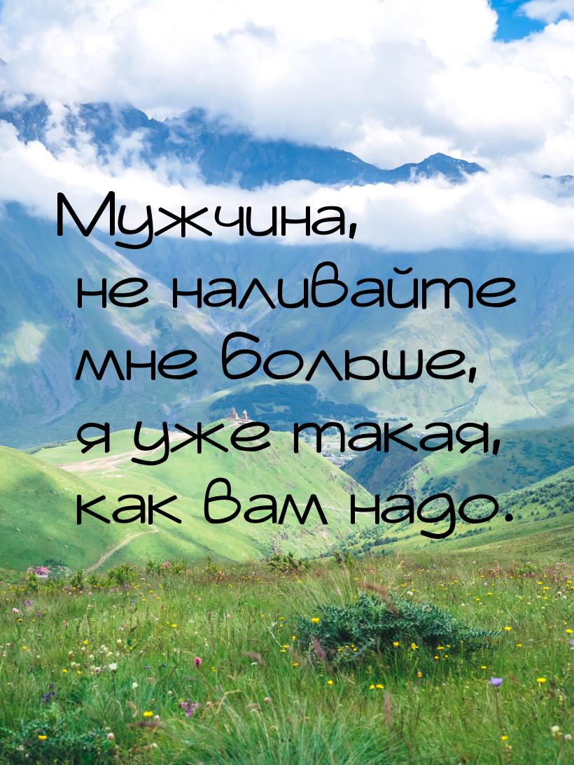 Мужчина, не наливайте мне больше, я уже такая, как вам надо.