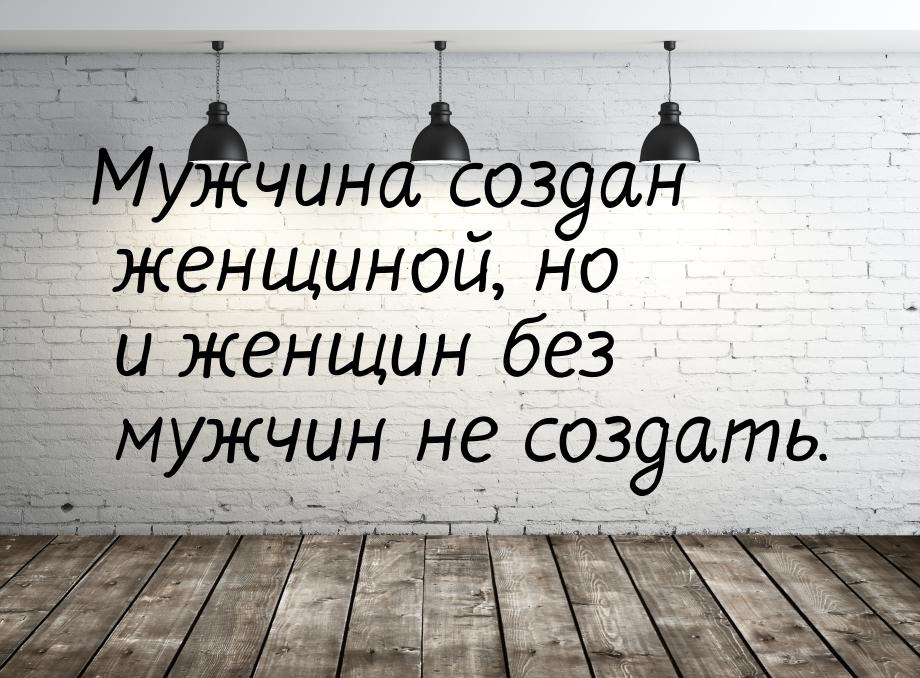 Мужчина создан женщиной, но и женщин без мужчин не создать.