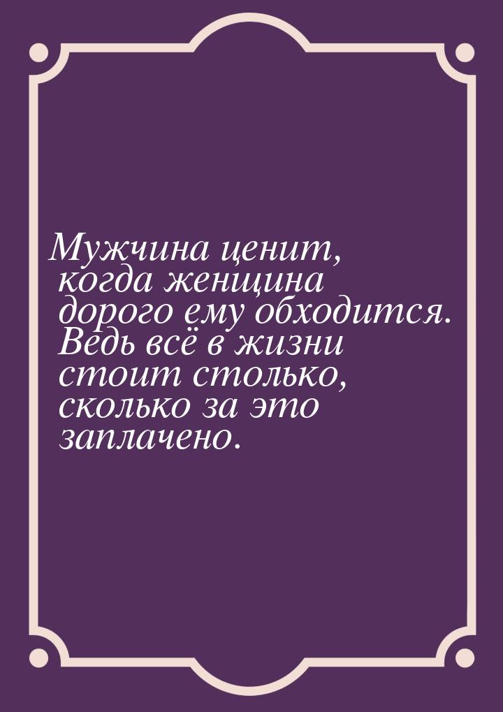 Мужчина ценит, когда женщина дорого ему обходится. Ведь всё в жизни стоит столько, сколько