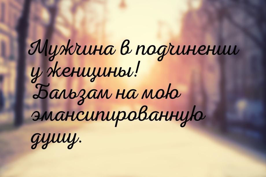 Мужчина в подчинении у женщины! Бальзам на мою эмансипированную душу.