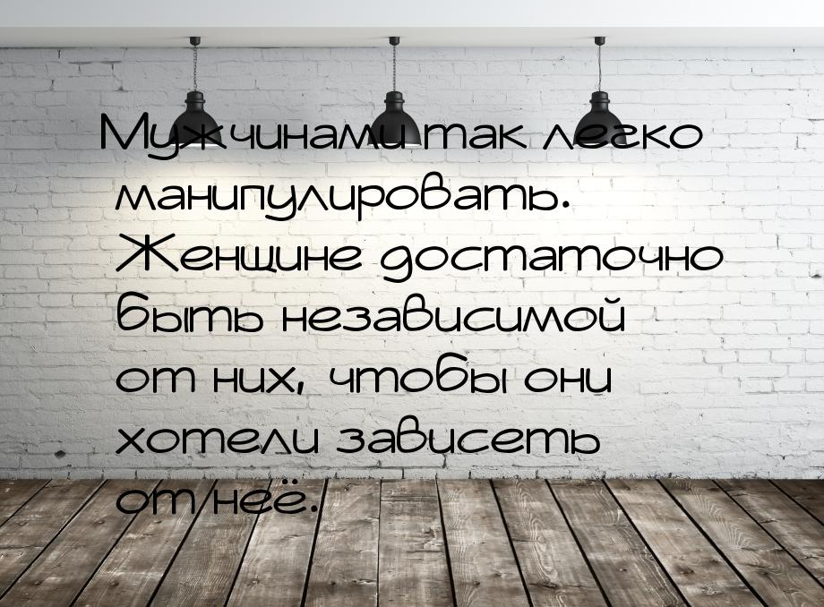 Мужчинами так легко манипулировать. Женщине достаточно быть независимой от них, чтобы они 