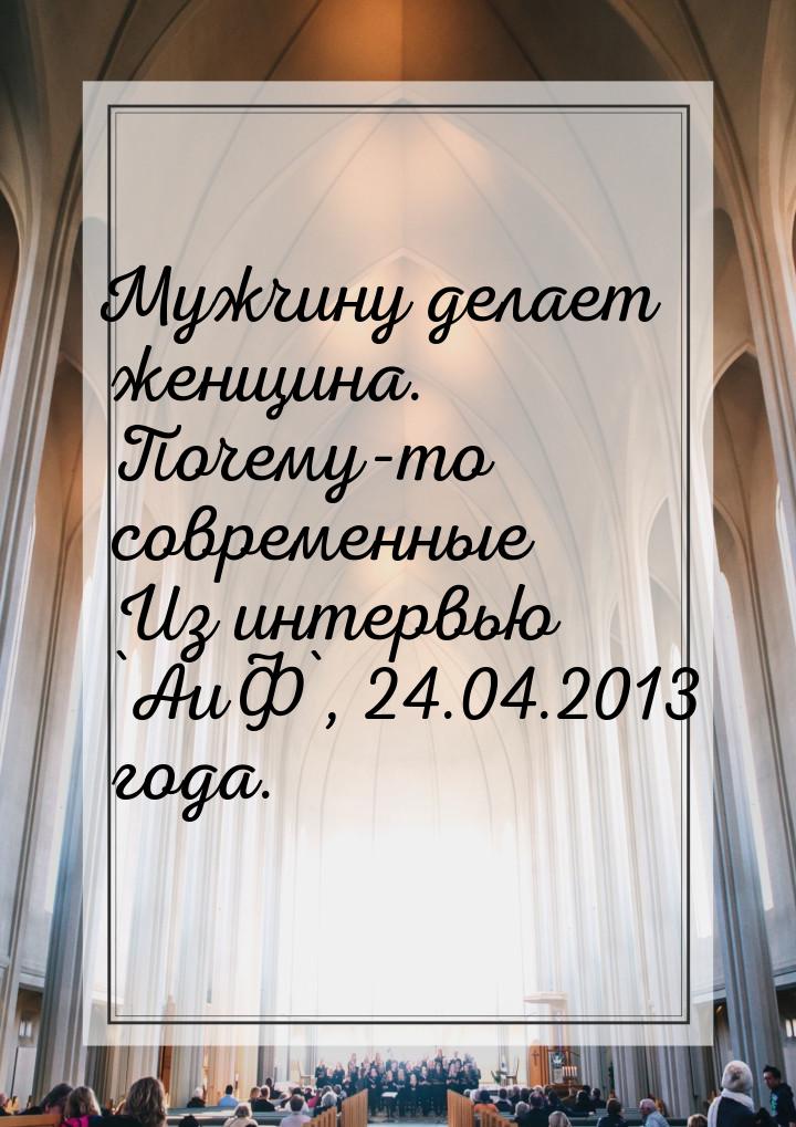 Мужчину делает женщина. Почему-то современные Из интервью `АиФ`, 24.04.2013 года.