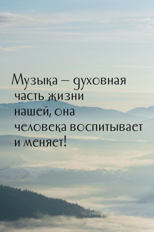 Музыка — духовная часть жизни нашей, она человека воспитывает и меняет!