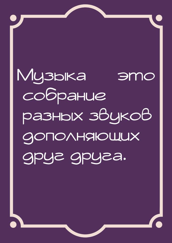 Музыка — это собрание разных звуков дополняющих друг друга.