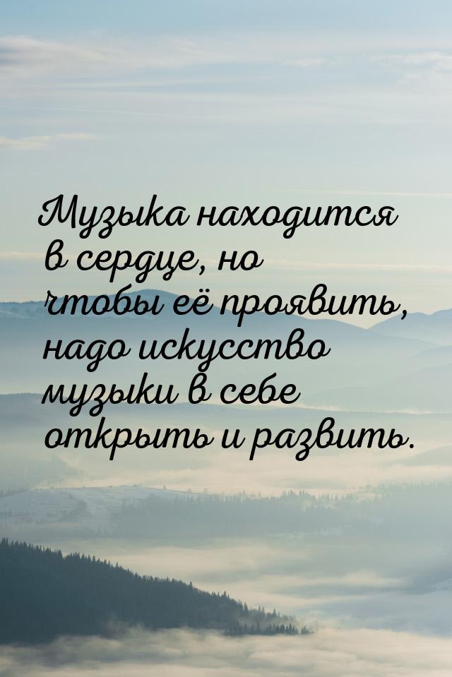 Музыка находится в сердце, но чтобы её проявить, надо искусство музыки в себе открыть и ра