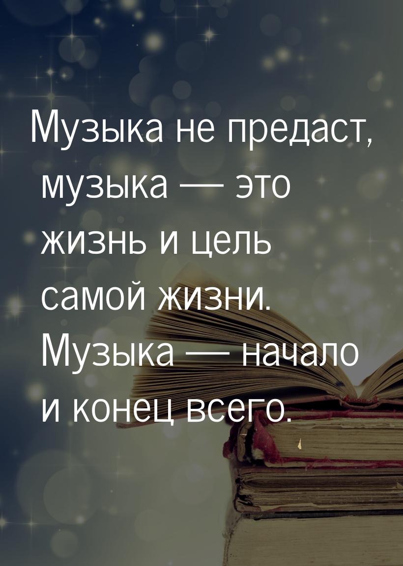 Музыка не предаст, музыка  это жизнь и цель самой жизни. Музыка  начало и ко