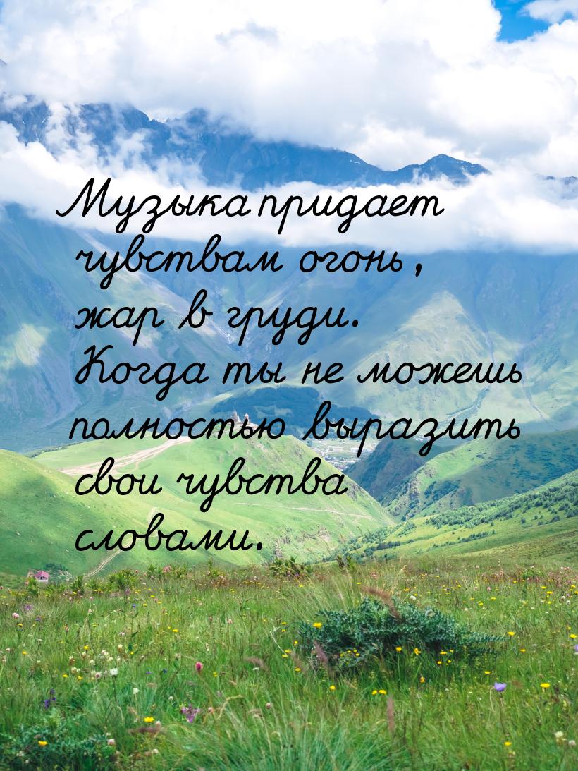 Музыка придает чувствам огонь, жар в груди. Когда ты не можешь полностью выразить свои чув