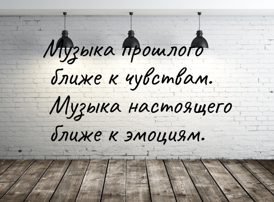 Музыка прошлого ближе к чувствам. Музыка настоящего ближе к эмоциям.