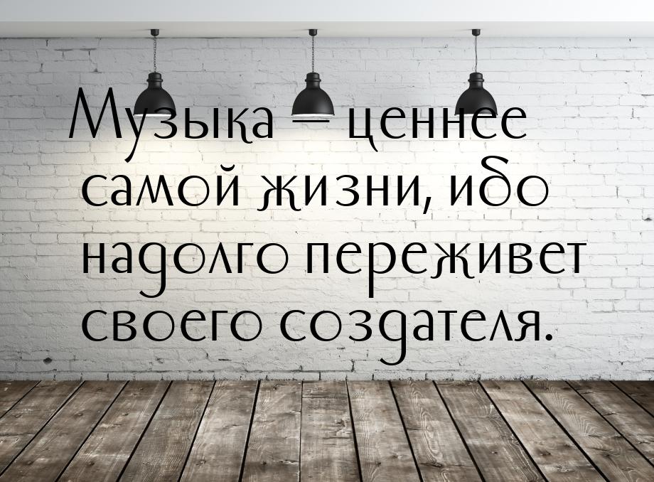 Музыка  ценнее самой жизни, ибо надолго переживет своего создателя.