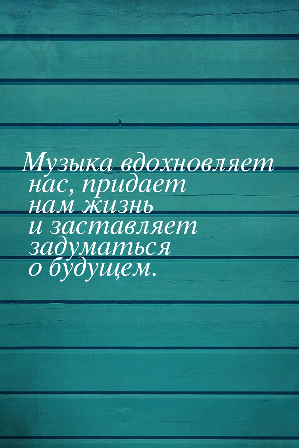 Музыка вдохновляет нас, придает нам жизнь и заставляет задуматься о будущем.