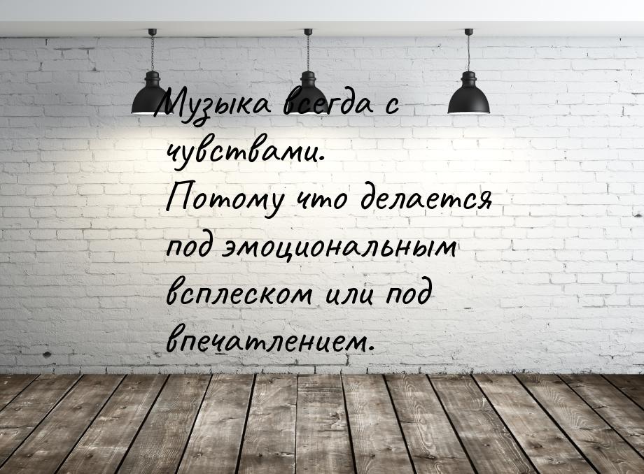 Музыка всегда с чувствами. Потому что делается под эмоциональным всплеском или под впечатл