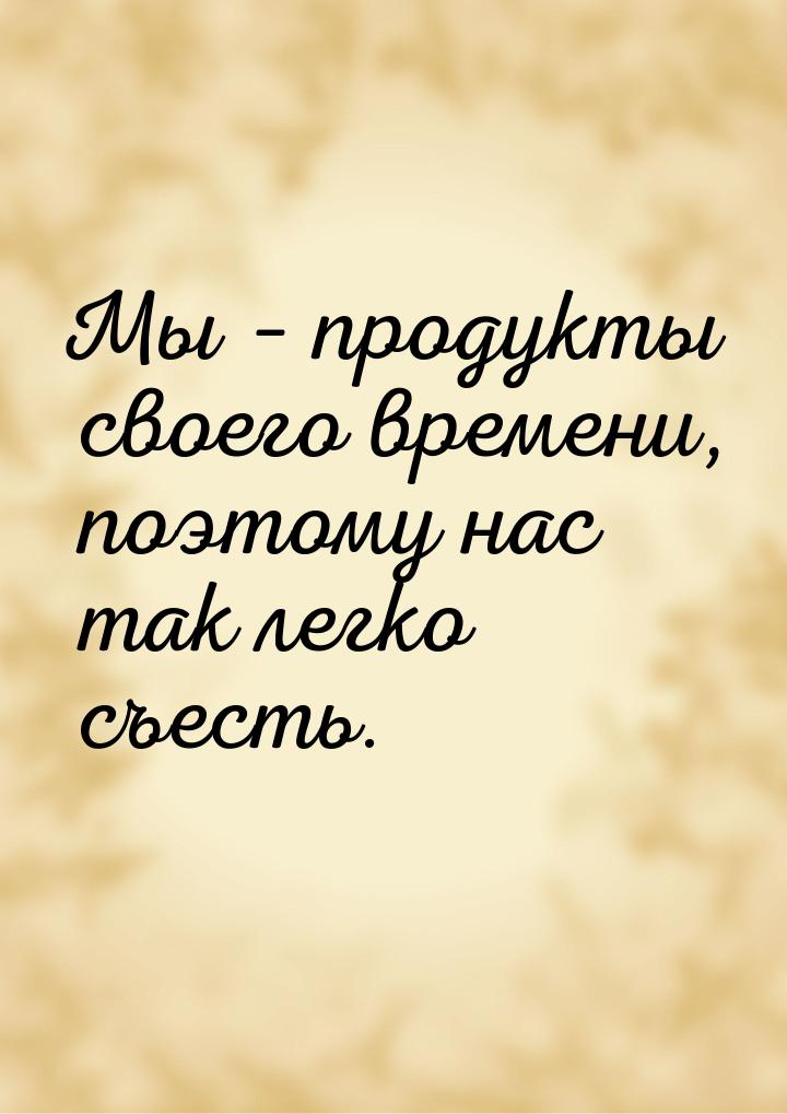 Мы – продукты своего времени, поэтому нас так легко съесть.