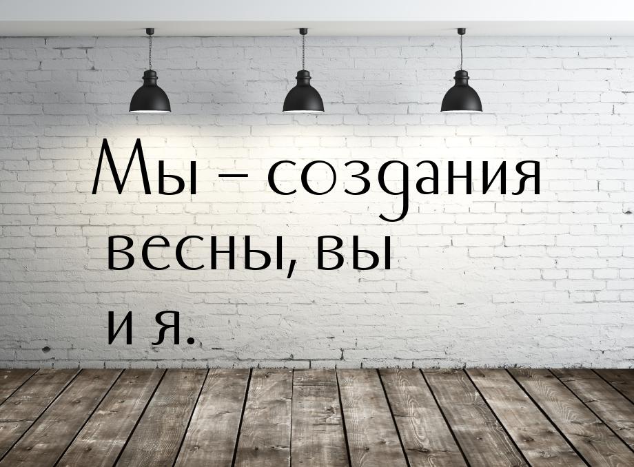 Мы – создания весны, вы и я.