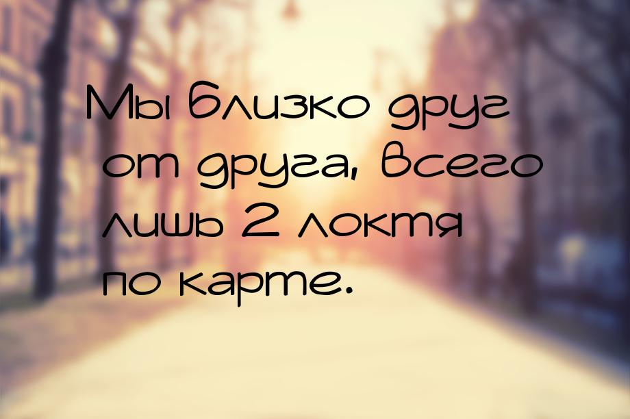 Мы близко друг от друга, всего лишь 2 локтя по карте.